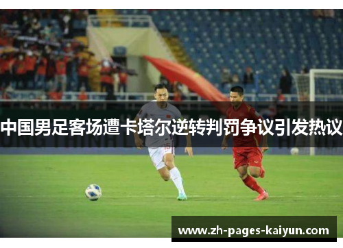中国男足客场遭卡塔尔逆转判罚争议引发热议 中国男足客场遭卡塔尔逆转判罚争议引发热议