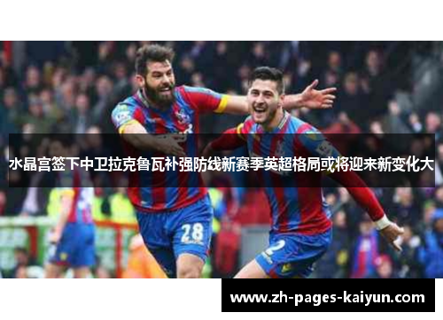 水晶宫签下中卫拉克鲁瓦补强防线新赛季英超格局或将迎来新变化大